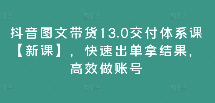 抖音图文带货13.0交付体系课【新课】,快速出单拿结果,高效做账号-易创云