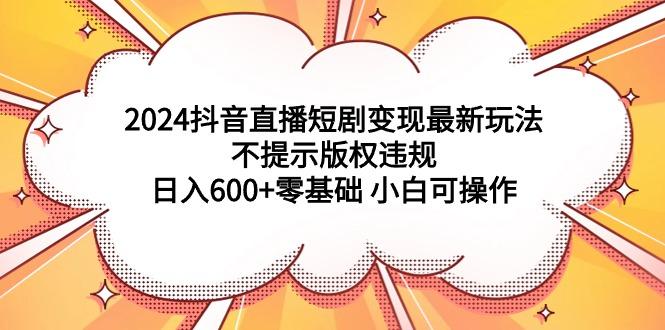 (9305期)2024抖音直播短剧变现最新玩法,不提示版权违规 日入600+零基础 小白可操作-易创云