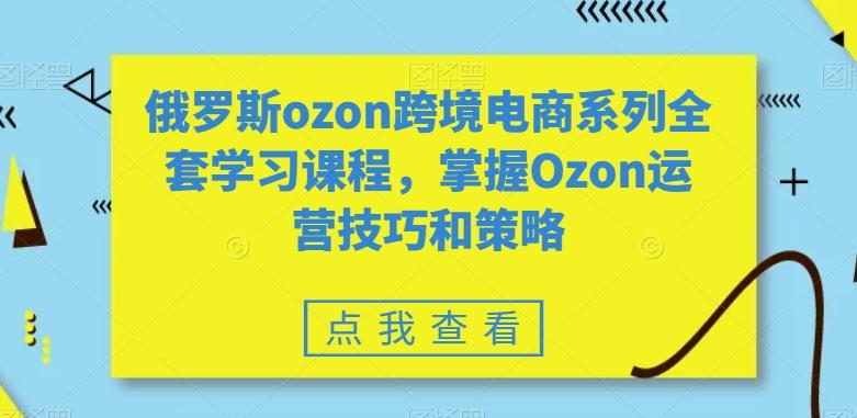 俄罗斯ozon跨境电商系列全套学习课程，掌握Ozon运营技巧和策略-易创云