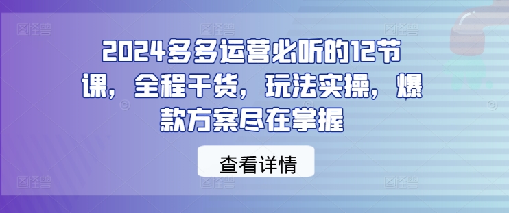 2024多多运营必听的12节课，全程干货，玩法实操，爆款方案尽在掌握-易创云