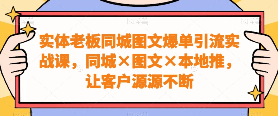 实体老板同城图文爆单引流实战课，同城×图文×本地推，让客户源源不断-易创云