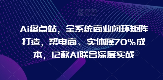 Ai终点站，全系统商业闭环矩阵打造，帮电商、实体降70%成本，12款Ai联合深度实战【0906更新】-易创云