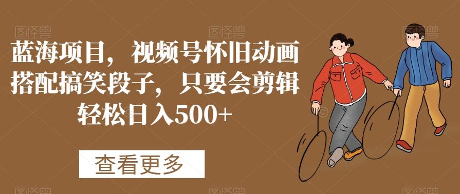 蓝海项目，视频号怀旧动画搭配搞笑段子，只要会剪辑轻松日入500+【揭秘】-易创云