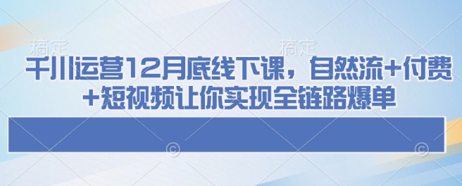 千川运营12月底线下课,自然流+付费+短视频让你实现全链路爆单-易创云