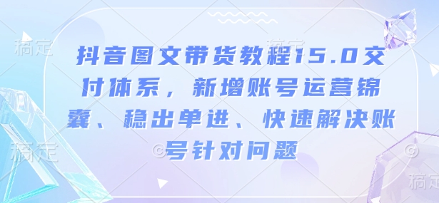 抖音图文带货教程15.0交付体系,新增账号运营锦囊、稳出单进、快速解决账号针对问题-易创云