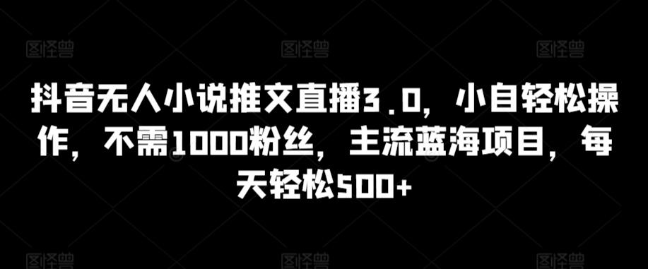 抖音无人小说推文直播3.0，小自轻松操作，不需1000粉丝，主流蓝海项目，每天轻松500+【揭秘】-易创云
