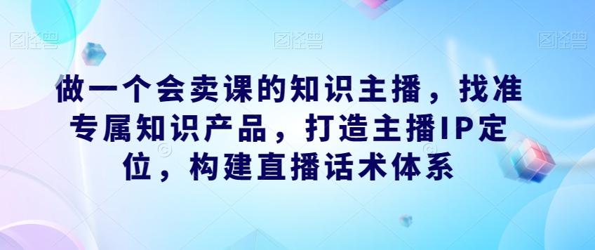 做一个会卖课的知识主播,找准专属知识产品,打造主播IP定位,构建直播话术体系-易创云