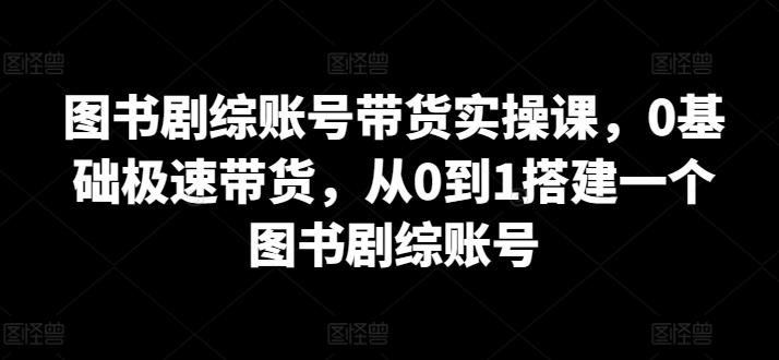 图书剧综账号带货实操课，0基础极速带货，从0到1搭建一个图书剧综账号-易创云