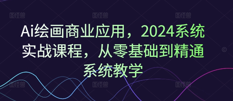 Ai绘画商业应用，2024系统实战课程，从零基础到精通系统教学-易创云