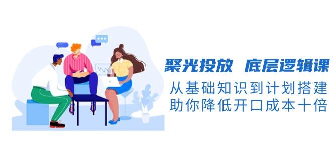 聚光投放底层逻辑课,从基础知识到计划搭建,助你降低开口成本十倍-易创云