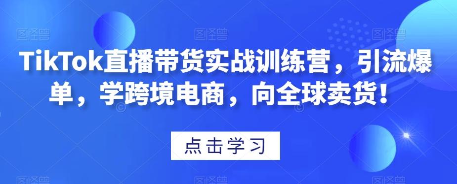 TikTok直播带货实战训练营,引流爆单,学跨境电商,向全球卖货!-易创云