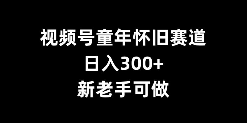 视频号童年怀旧赛道，日入300+，新老手可做【揭秘】-易创云