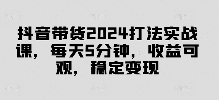 抖音带货2024打法实战课，每天5分钟，收益可观，稳定变现【揭秘】-易创云