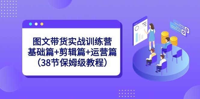 图文带货实战训练营：基础篇+剪辑篇+运营篇（38节保姆级教程）-易创云