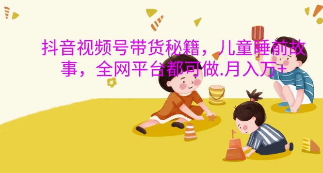 抖音视频号带货秘籍，儿童睡前故事，全网平台都可做，月入过W【揭秘】-易创云