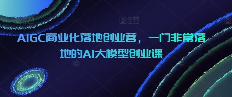 AIGC商业化落地创业营,一门非常落地的AI大模型创业课-易创云