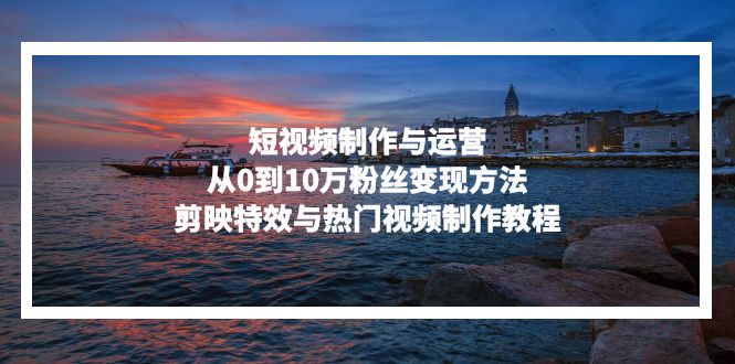 短视频制作与运营,从0到10万粉丝变现方法,剪映特效与热门视频制作教程-易创云