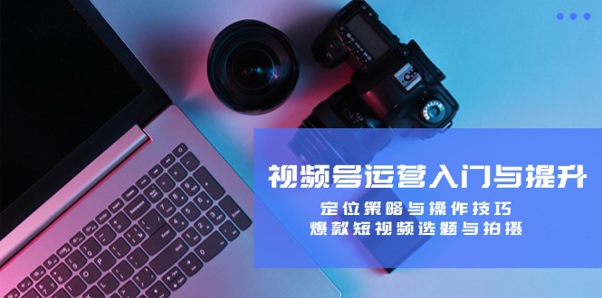 视频号运营入门与提升：定位策略与操作技巧，爆款短视频选题与拍摄-易创云