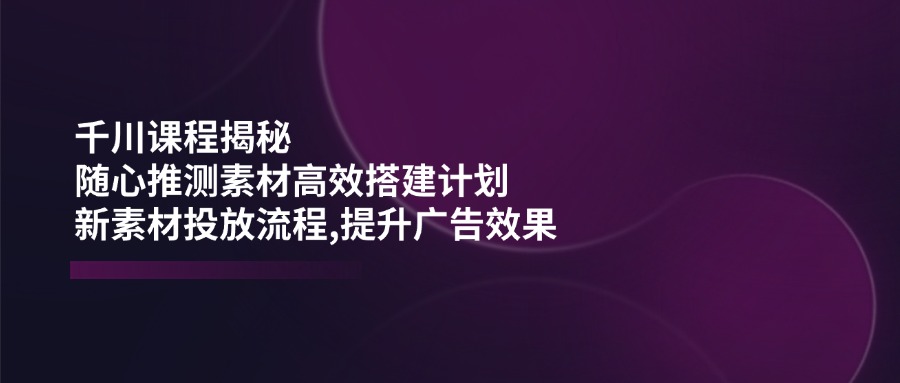 千川课程揭秘：随心推测素材高效搭建计划,新素材投放流程,提升广告效果-易创云