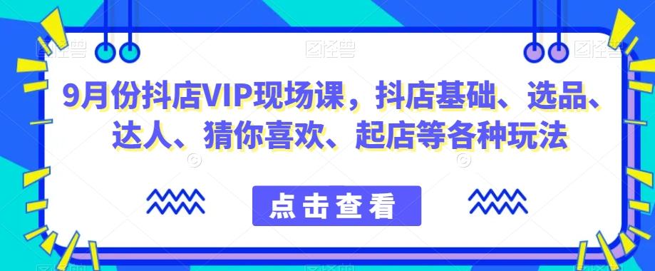 9月份抖店VIP现场课，抖音小店基础、选品、达人、猜你喜欢、起店等各种玩法-易创云