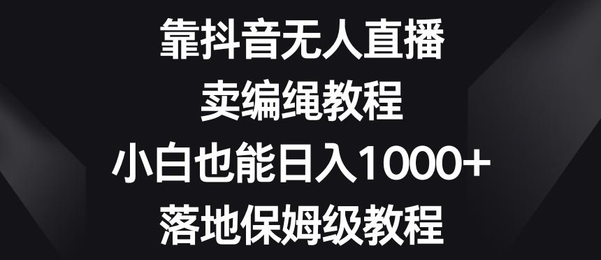 靠抖音无人直播，卖编绳教程，小白也能日入1000+，落地保姆级教程【揭秘】-易创云
