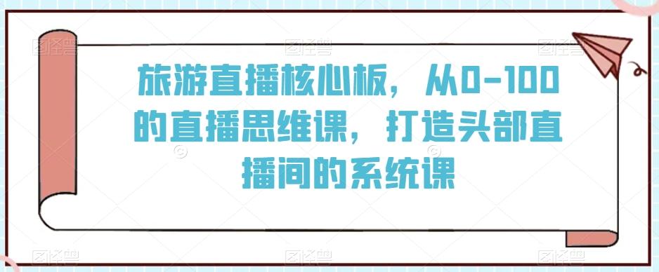旅游直播核心板,从0-100的直播思维课,打造头部直播间的系统课-易创云