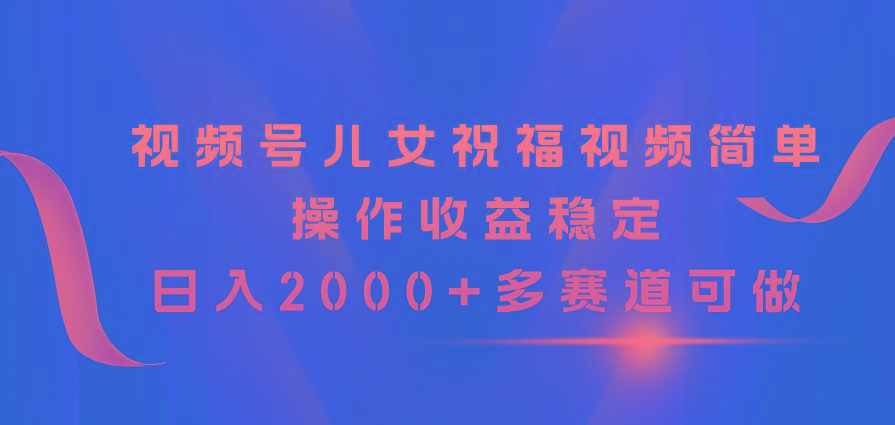 视频号儿女祝福视频，简单操作收益稳定，日入2000+，多赛道可做-易创云
