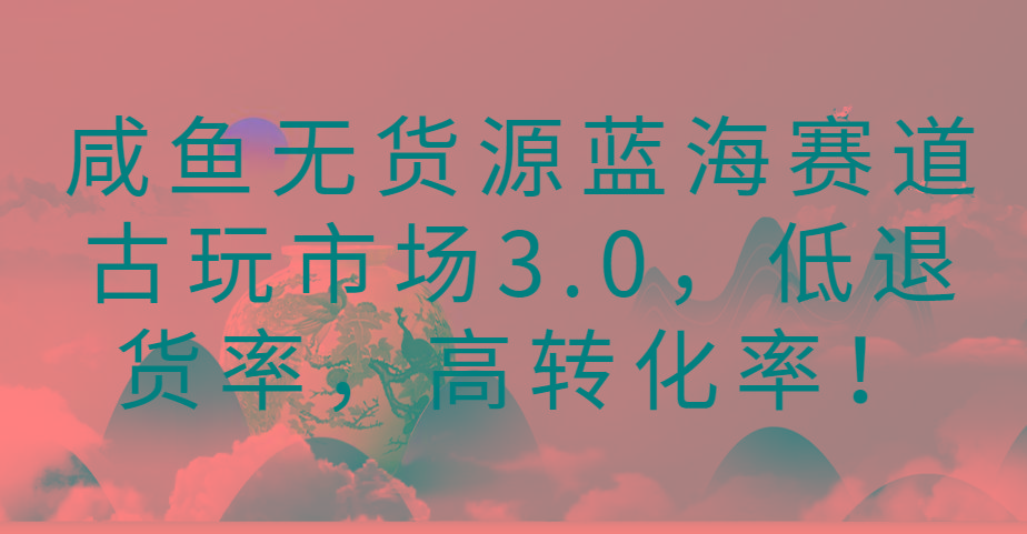 咸鱼无货源蓝海赛道古玩市场3.0，低退货率，高转化率！-易创云
