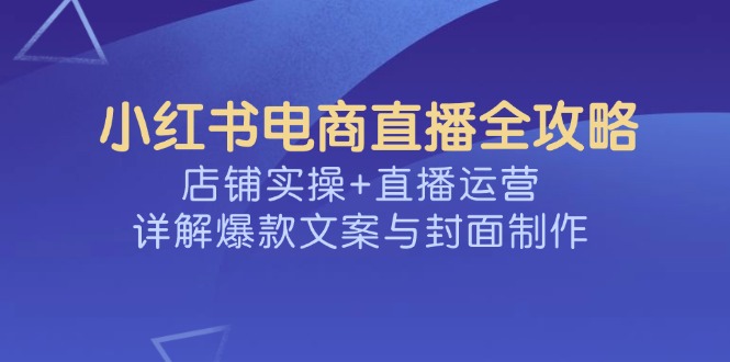 小红书电商直播全攻略，店铺实操+直播运营，详解爆款文案与封面制作-易创云