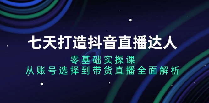 七天打造抖音直播达人：零基础实操课，从账号选择到带货直播全面解析-易创云