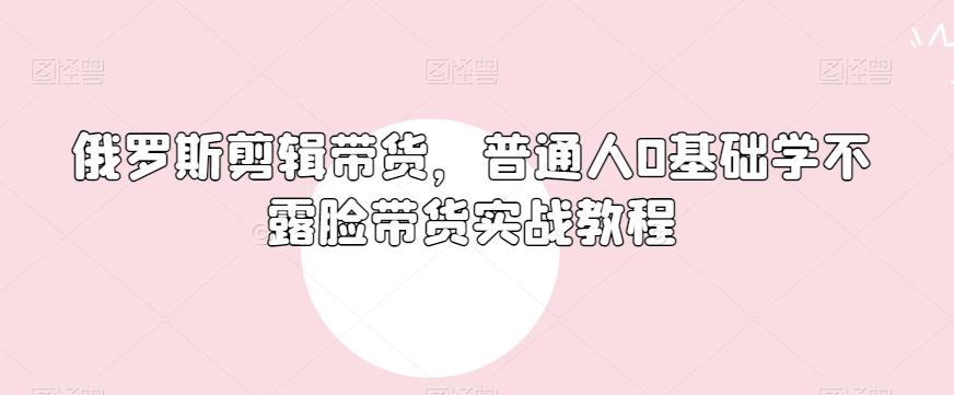 俄罗斯产品剪辑带货,普通人0基础学不露脸带货实战教程-易创云