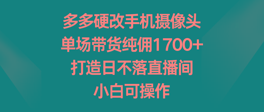 多多硬改手机摄像头，单场带货纯佣1700+，打造日不落直播间，小白可操作-易创云