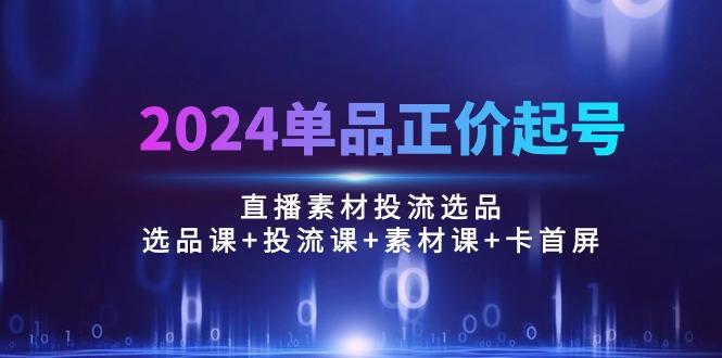 2024单品正价起号,直播素材投流选品:选品课+投流课+素材课+卡首屏/100节-易创云