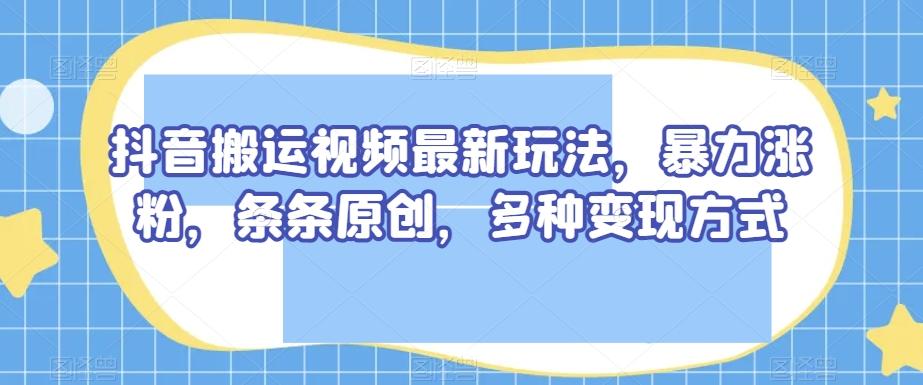 抖音搬运视频最新玩法，暴力涨粉，条条原创，多种变现方式【揭秘】-易创云