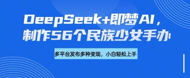 DeepSeek+即梦AI，制作56个民族少女手办，附详细教程+变现方向-易创云