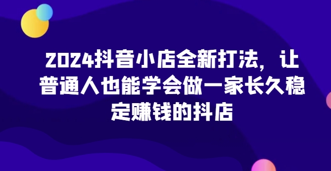 2024抖音小店全新打法,让普通人也能学会做一家长久稳定赚钱的抖店(更新)-易创云