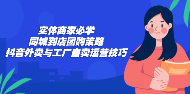 实体商家必学:同城到店团购策略:抖音外卖与工厂自卖运营技巧-易创云